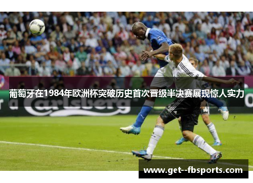 葡萄牙在1984年欧洲杯突破历史首次晋级半决赛展现惊人实力