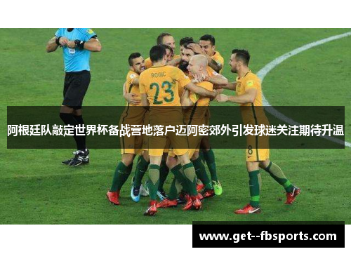 阿根廷队敲定世界杯备战营地落户迈阿密郊外引发球迷关注期待升温