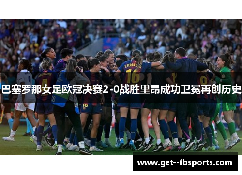 巴塞罗那女足欧冠决赛2-0战胜里昂成功卫冕再创历史